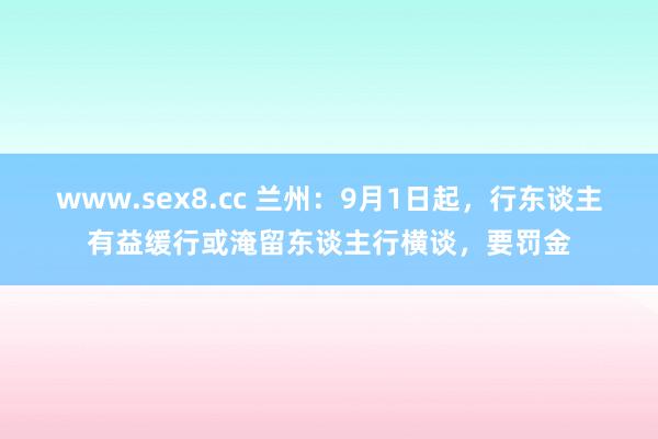 www.sex8.cc 兰州：9月1日起，行东谈主有益缓行或淹留东谈主行横谈，要罚金