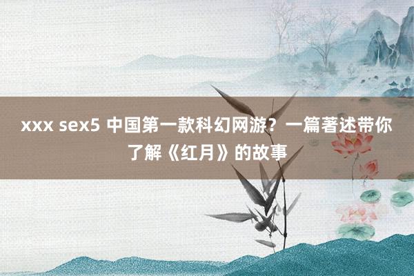 xxx sex5 中国第一款科幻网游？一篇著述带你了解《红月》的故事