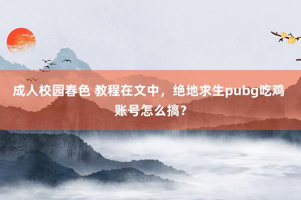 成人校园春色 教程在文中，绝地求生pubg吃鸡 账号怎么搞？