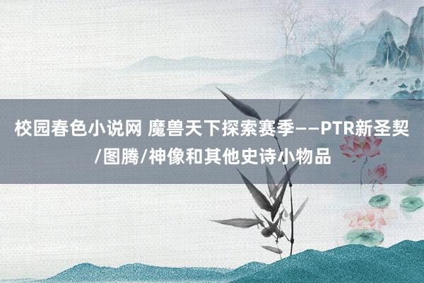 校园春色小说网 魔兽天下探索赛季——PTR新圣契/图腾/神像和其他史诗小物品