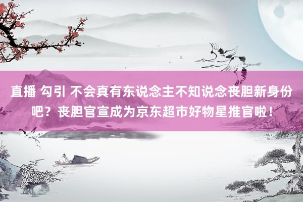 直播 勾引 不会真有东说念主不知说念丧胆新身份吧？丧胆官宣成为京东超市好物星推官啦！