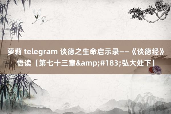 萝莉 telegram 谈德之生命启示录——《谈德经》悟读【第七十三章&#183;弘大处下】