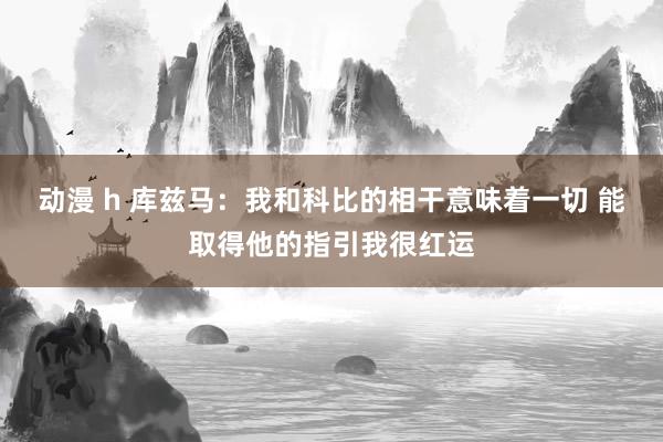 动漫 h 库兹马：我和科比的相干意味着一切 能取得他的指引我很红运