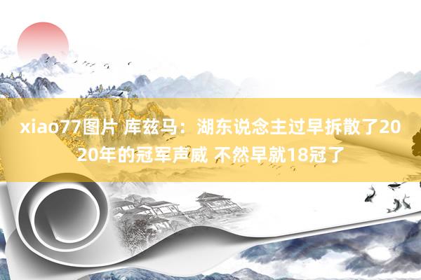 xiao77图片 库兹马：湖东说念主过早拆散了2020年的冠军声威 不然早就18冠了