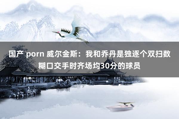 国产 porn 威尔金斯：我和乔丹是独逐个双扫数糊口交手时齐场均30分的球员