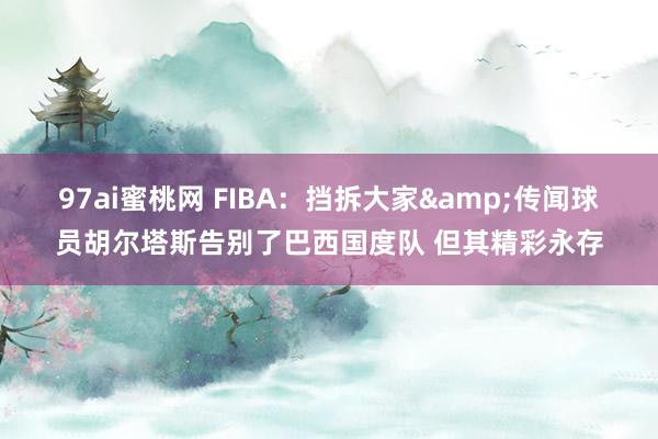 97ai蜜桃网 FIBA：挡拆大家&传闻球员胡尔塔斯告别了巴西国度队 但其精彩永存