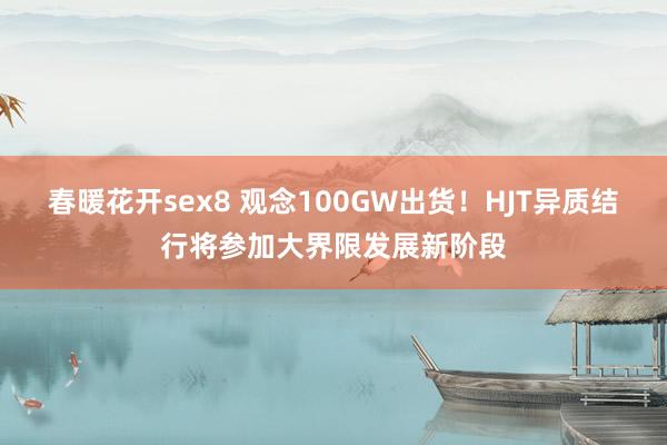 春暖花开sex8 观念100GW出货！HJT异质结行将参加大界限发展新阶段