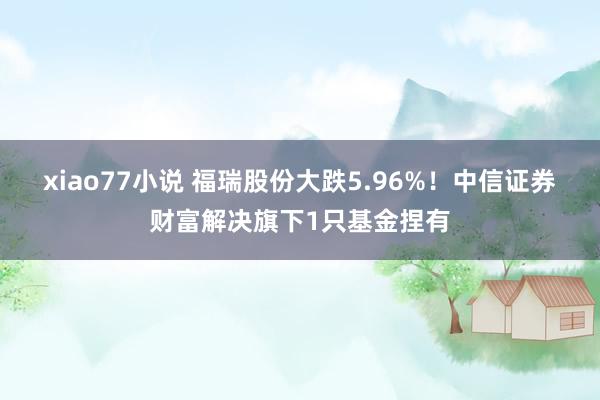 xiao77小说 福瑞股份大跌5.96%！中信证券财富解决旗下1只基金捏有