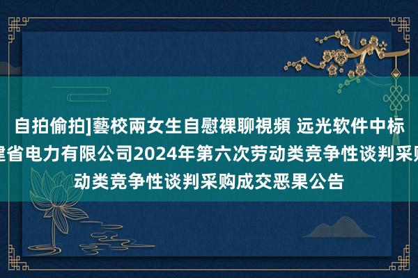 自拍偷拍]藝校兩女生自慰裸聊視頻 远光软件中标恶果：国网福建省电力有限公司2024年第六次劳动类竞争性谈判采购成交恶果公告