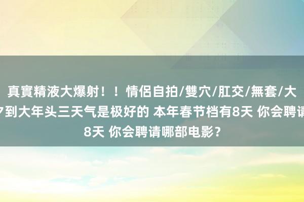 真實精液大爆射！！情侶自拍/雙穴/肛交/無套/大量噴精 除夕到大年头三天气是极好的 本年春节档有8天 你会聘请哪部电影？