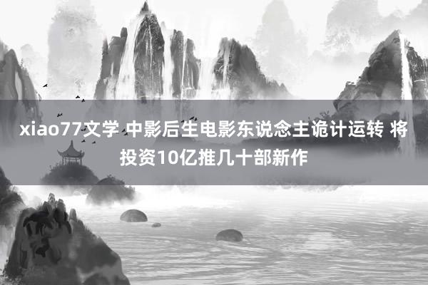 xiao77文学 中影后生电影东说念主诡计运转 将投资10亿推几十部新作