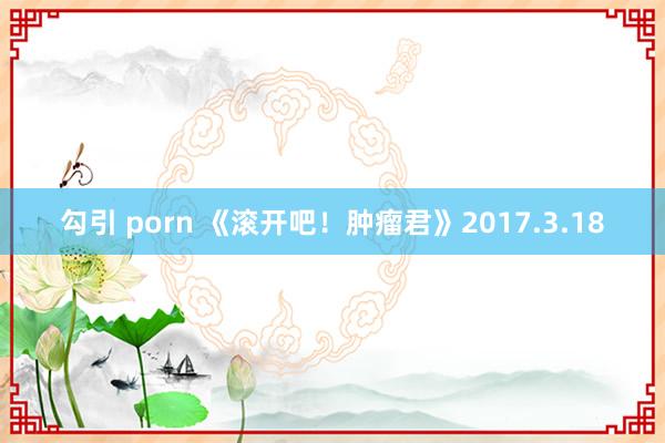 勾引 porn 《滚开吧！肿瘤君》2017.3.18