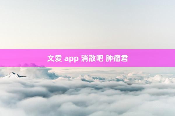 文爱 app 消散吧 肿瘤君