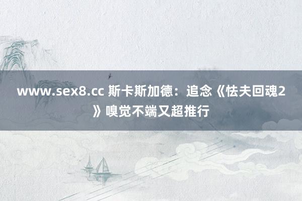 www.sex8.cc 斯卡斯加德：追念《怯夫回魂2》嗅觉不端又超推行