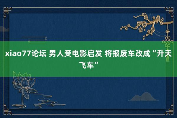 xiao77论坛 男人受电影启发 将报废车改成“升天飞车”