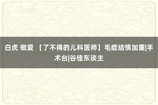 白虎 做爱 【了不得的儿科医师】毛症结情加重|手术台|谷佳东谈主