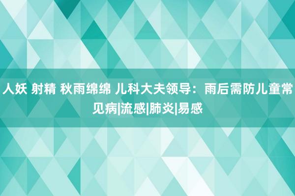 人妖 射精 秋雨绵绵 儿科大夫领导：雨后需防儿童常见病|流感|肺炎|易感