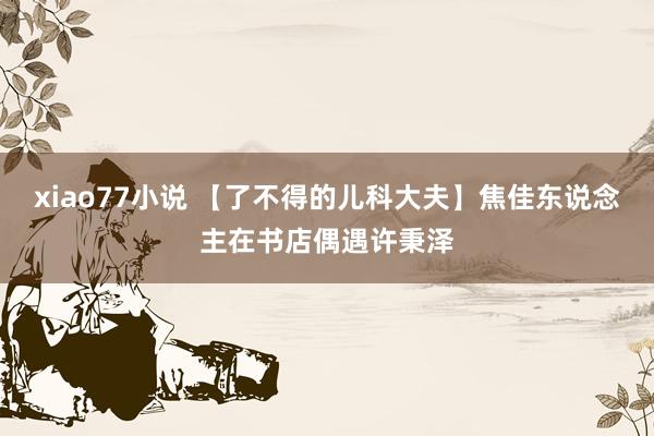 xiao77小说 【了不得的儿科大夫】焦佳东说念主在书店偶遇许秉泽