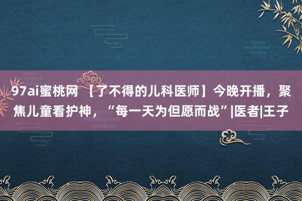 97ai蜜桃网 【了不得的儿科医师】今晚开播，聚焦儿童看护神，“每一天为但愿而战”|医者|王子