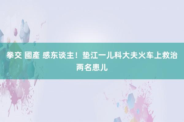 拳交 國產 感东谈主！垫江一儿科大夫火车上救治两名患儿