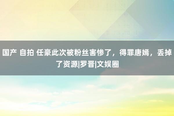 国产 自拍 任豪此次被粉丝害惨了，得罪唐嫣，丢掉了资源|罗晋|文娱圈