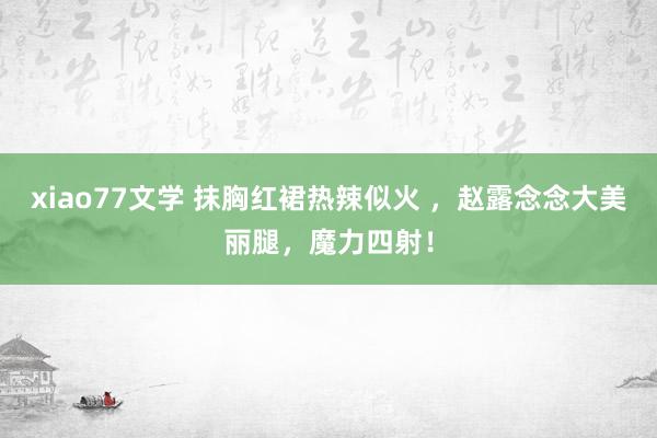 xiao77文学 抹胸红裙热辣似火 ，赵露念念大美丽腿，魔力四射！