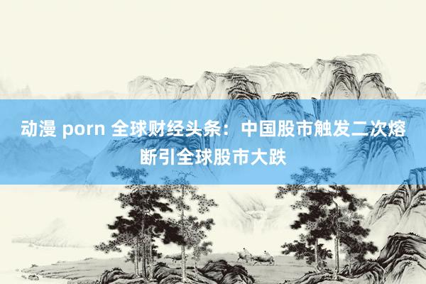 动漫 porn 全球财经头条：中国股市触发二次熔断引全球股市大跌