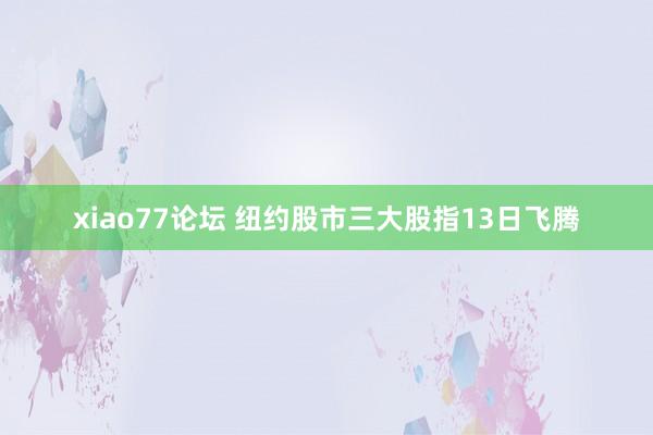 xiao77论坛 纽约股市三大股指13日飞腾