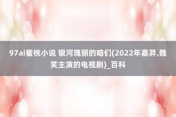 97ai蜜桃小说 银河瑰丽的咱们(2022年嘉羿，魏笑主演的电视剧)_百科