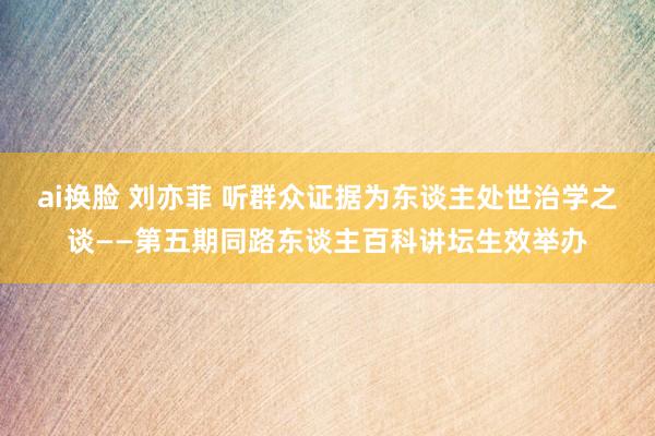 ai换脸 刘亦菲 听群众证据为东谈主处世治学之谈——第五期同路东谈主百科讲坛生效举办