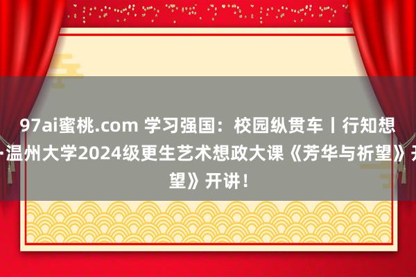 97ai蜜桃.com 学习强国：校园纵贯车丨行知想政课·温州大学2024级更生艺术想政大课《芳华与祈望》开讲！