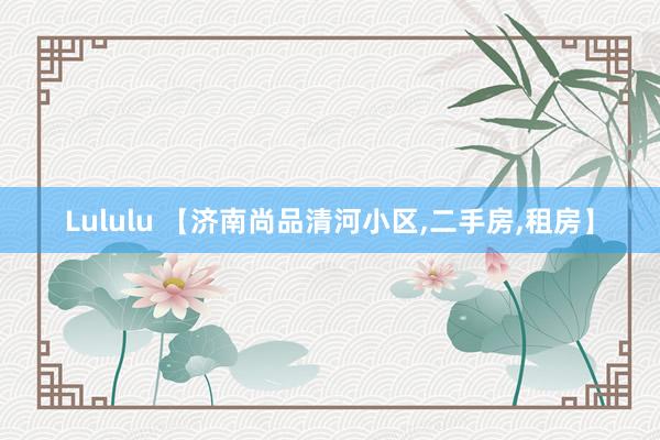 Lululu 【济南尚品清河小区，二手房，租房】