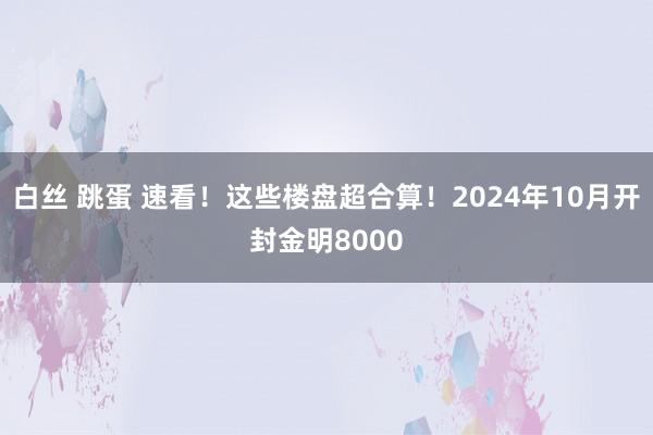 白丝 跳蛋 速看！这些楼盘超合算！2024年10月开封金明8000