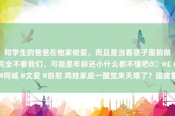 和学生的爸爸在他家做爱，而且是当着孩子面前做爱，太刺激了，孩子完全不看我们，可能是年龄还小什么都不懂吧🤣 #同城 #文爱 #自慰 鸡娃家庭一醒觉来天塌了？国度重磅文献开释了这些信号